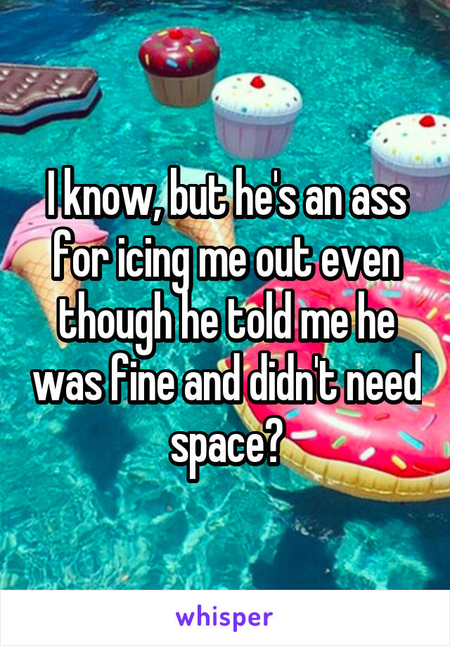 I know, but he's an ass for icing me out even though he told me he was fine and didn't need space?