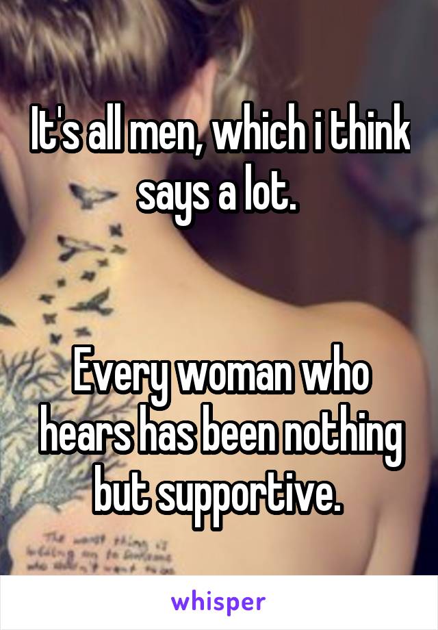 It's all men, which i think says a lot. 


Every woman who hears has been nothing but supportive. 