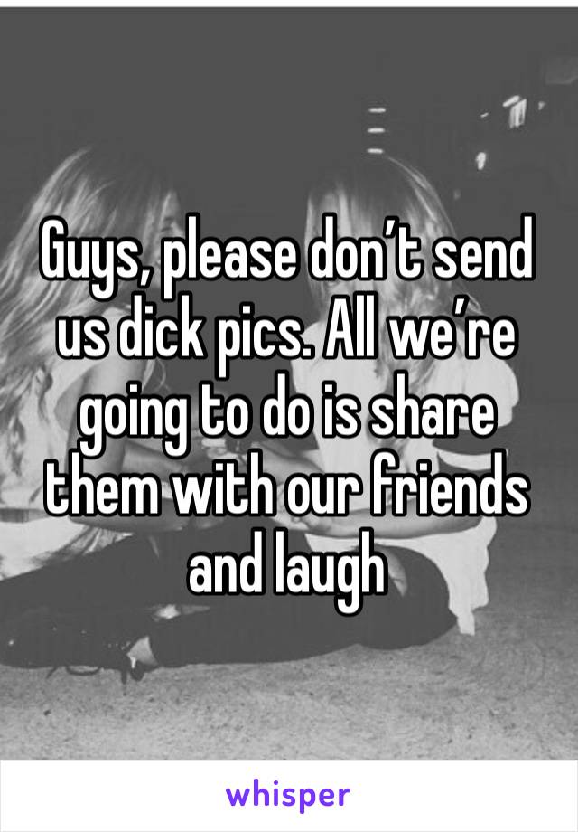 Guys, please don’t send us dick pics. All we’re going to do is share them with our friends and laugh 