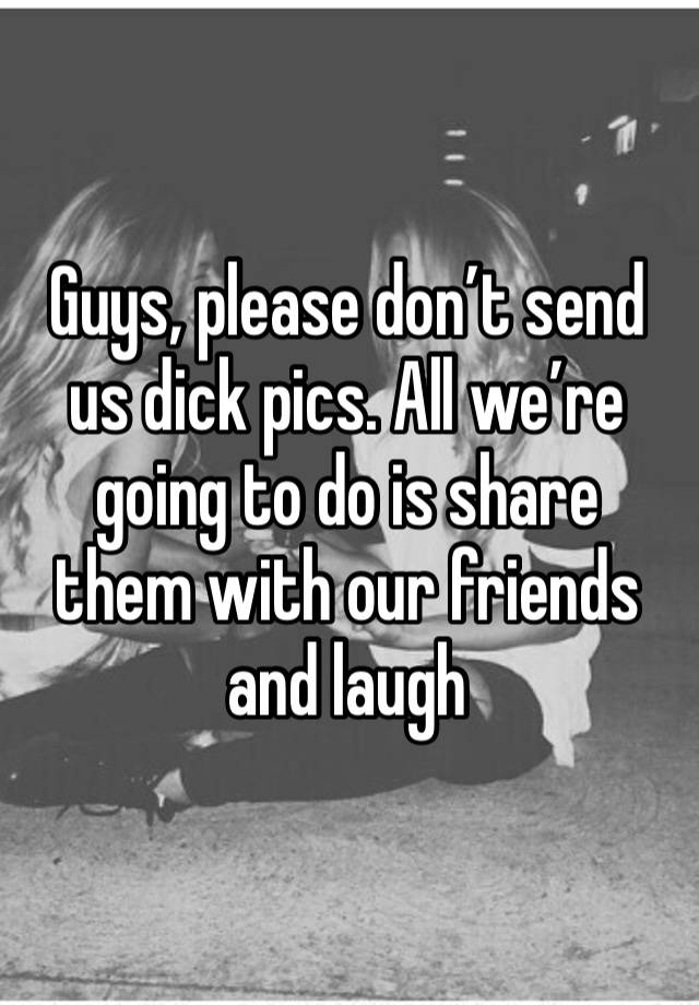 Guys, please don’t send us dick pics. All we’re going to do is share them with our friends and laugh 