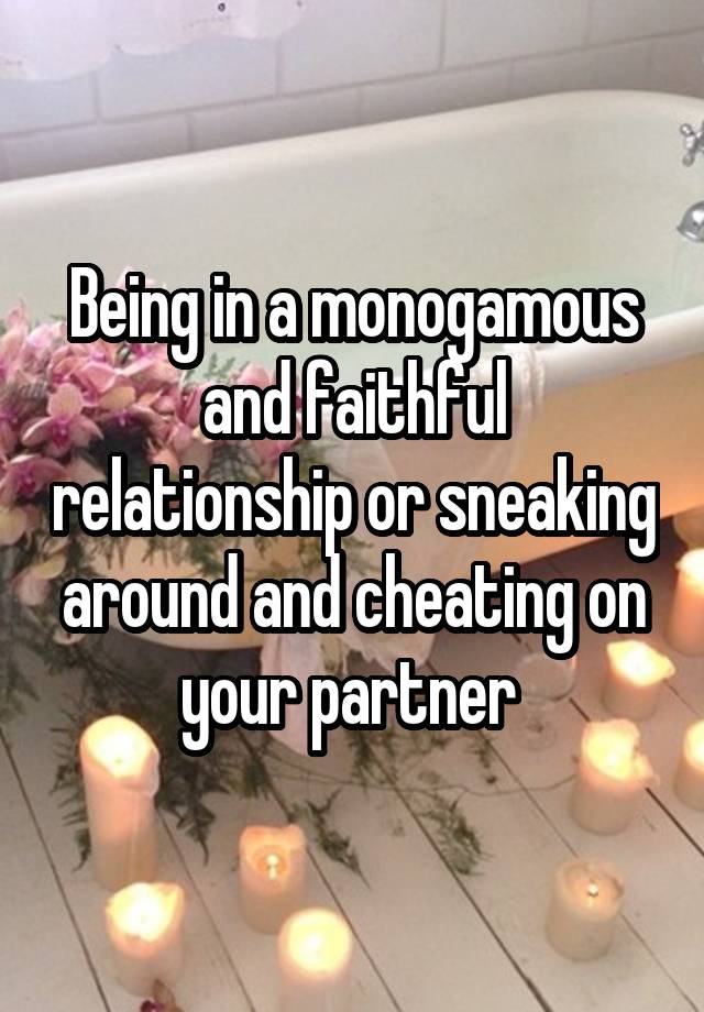 Being in a monogamous and faithful relationship or sneaking around and cheating on your partner 