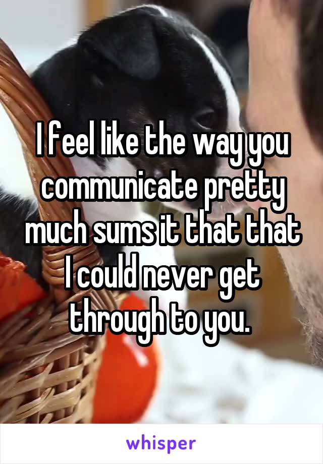 I feel like the way you communicate pretty much sums it that that I could never get through to you. 