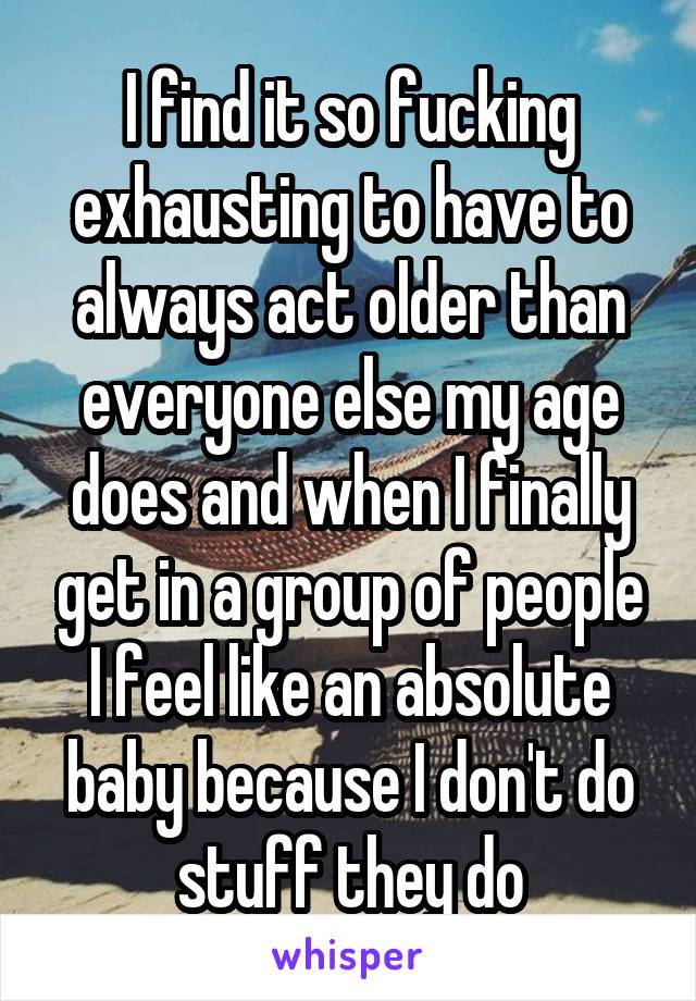 I find it so fucking exhausting to have to always act older than everyone else my age does and when I finally get in a group of people I feel like an absolute baby because I don't do stuff they do