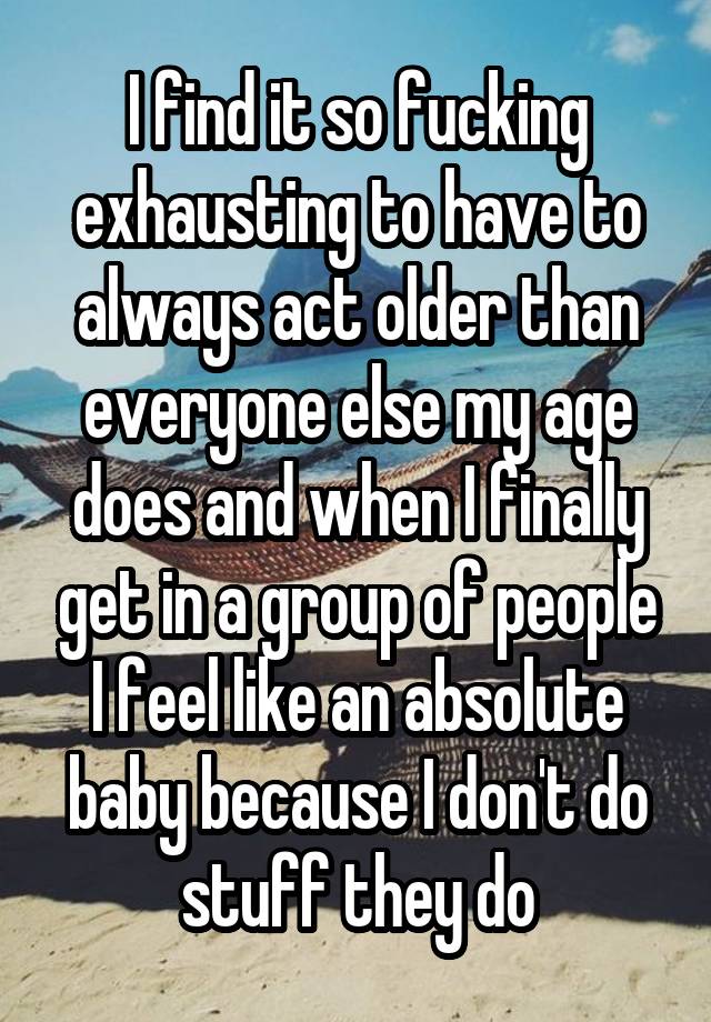 I find it so fucking exhausting to have to always act older than everyone else my age does and when I finally get in a group of people I feel like an absolute baby because I don't do stuff they do