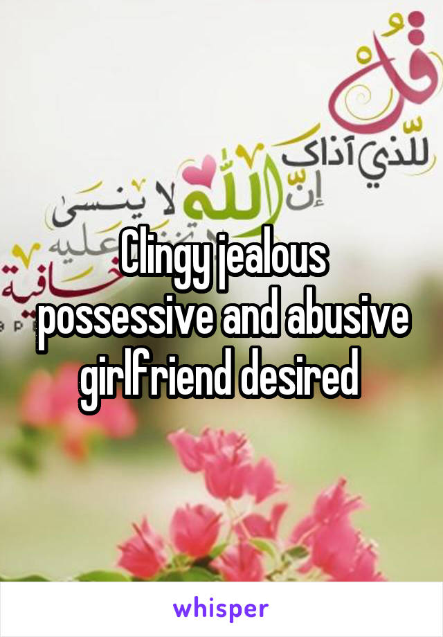 Clingy jealous possessive and abusive girlfriend desired 