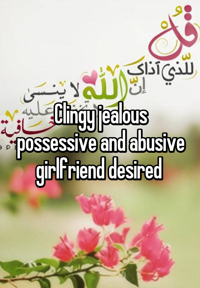 Clingy jealous possessive and abusive girlfriend desired 
