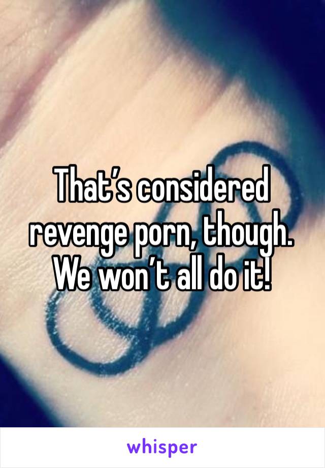 That’s considered revenge porn, though. We won’t all do it!