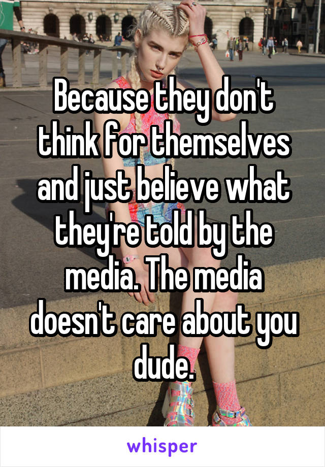 Because they don't think for themselves and just believe what they're told by the media. The media doesn't care about you dude.