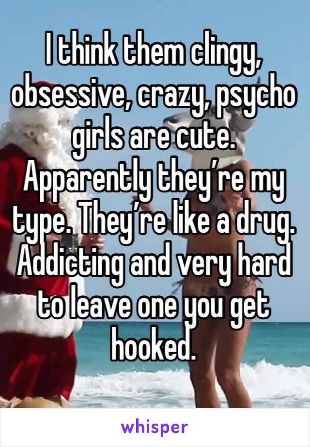 I think them clingy, obsessive, crazy, psycho girls are cute. Apparently they’re my type. They’re like a drug. Addicting and very hard to leave one you get hooked. 
