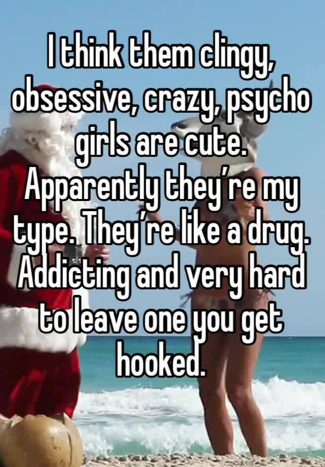 I think them clingy, obsessive, crazy, psycho girls are cute. Apparently they’re my type. They’re like a drug. Addicting and very hard to leave one you get hooked. 
