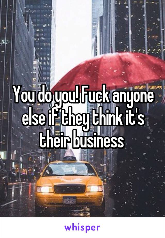 You do you! Fuck anyone else if they think it's their business 