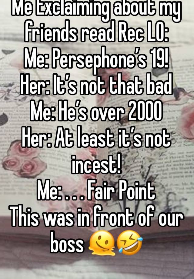 Me Exclaiming about my friends read Rec LO: 
Me: Persephone’s 19! 
Her: It’s not that bad 
Me: He’s over 2000
Her: At least it’s not incest! 
Me: . . . Fair Point
This was in front of our boss 🫠🤣