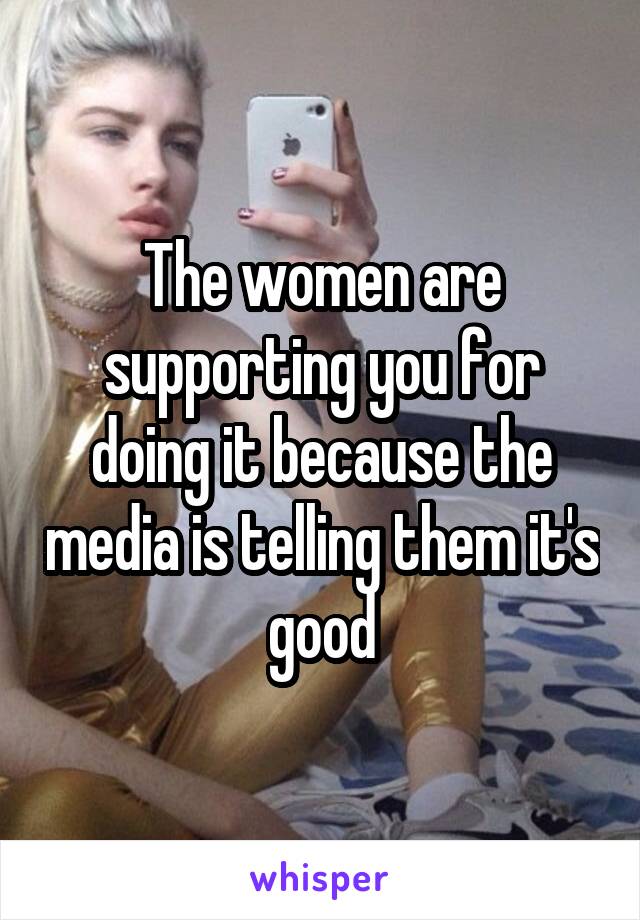 The women are supporting you for doing it because the media is telling them it's good