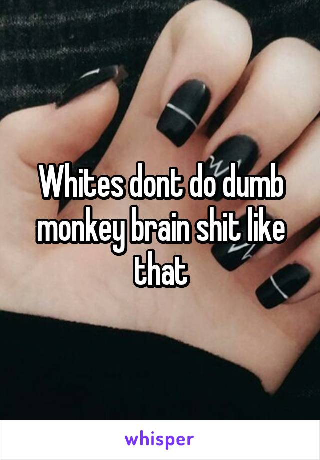 Whites dont do dumb monkey brain shit like that