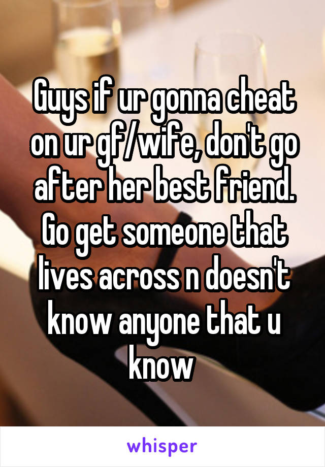 Guys if ur gonna cheat on ur gf/wife, don't go after her best friend. Go get someone that lives across n doesn't know anyone that u know 