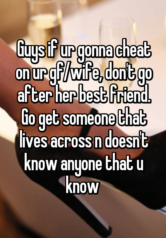 Guys if ur gonna cheat on ur gf/wife, don't go after her best friend. Go get someone that lives across n doesn't know anyone that u know 