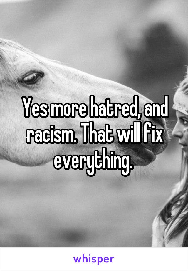 Yes more hatred, and racism. That will fix everything. 