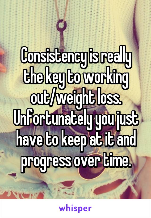 Consistency is really the key to working out/weight loss. Unfortunately you just have to keep at it and progress over time.