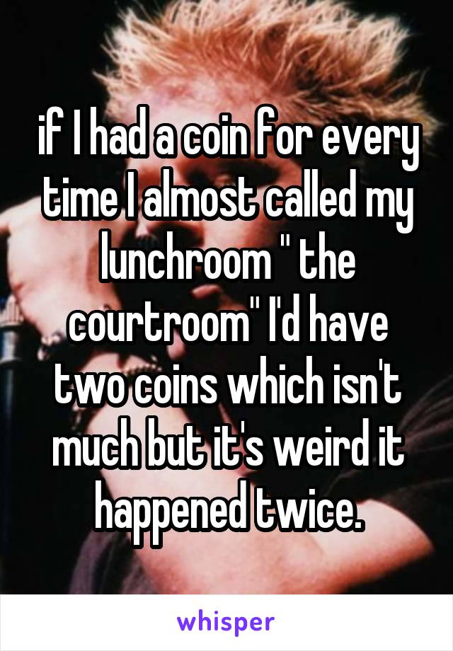 if I had a coin for every time I almost called my lunchroom " the courtroom" I'd have two coins which isn't much but it's weird it happened twice.