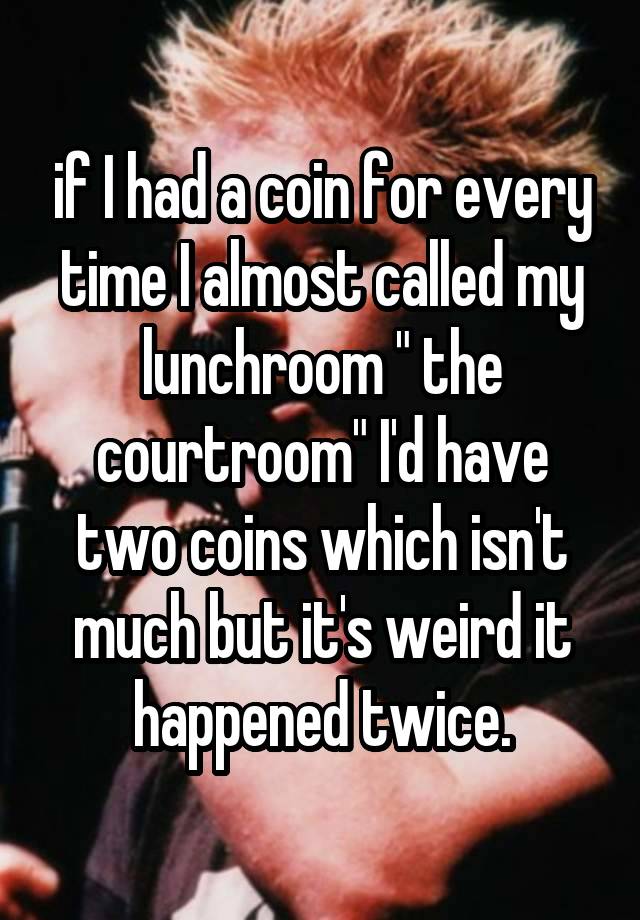 if I had a coin for every time I almost called my lunchroom " the courtroom" I'd have two coins which isn't much but it's weird it happened twice.