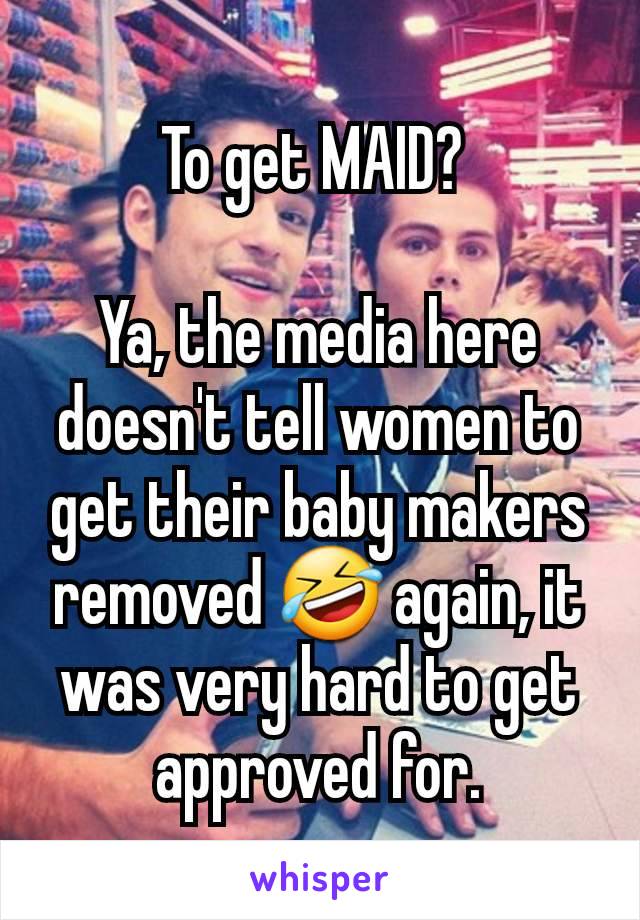 To get MAID? 

Ya, the media here doesn't tell women to get their baby makers removed 🤣 again, it was very hard to get approved for.