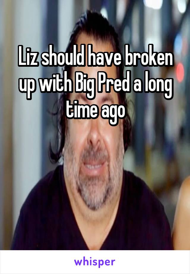 Liz should have broken up with Big Pred a long time ago



