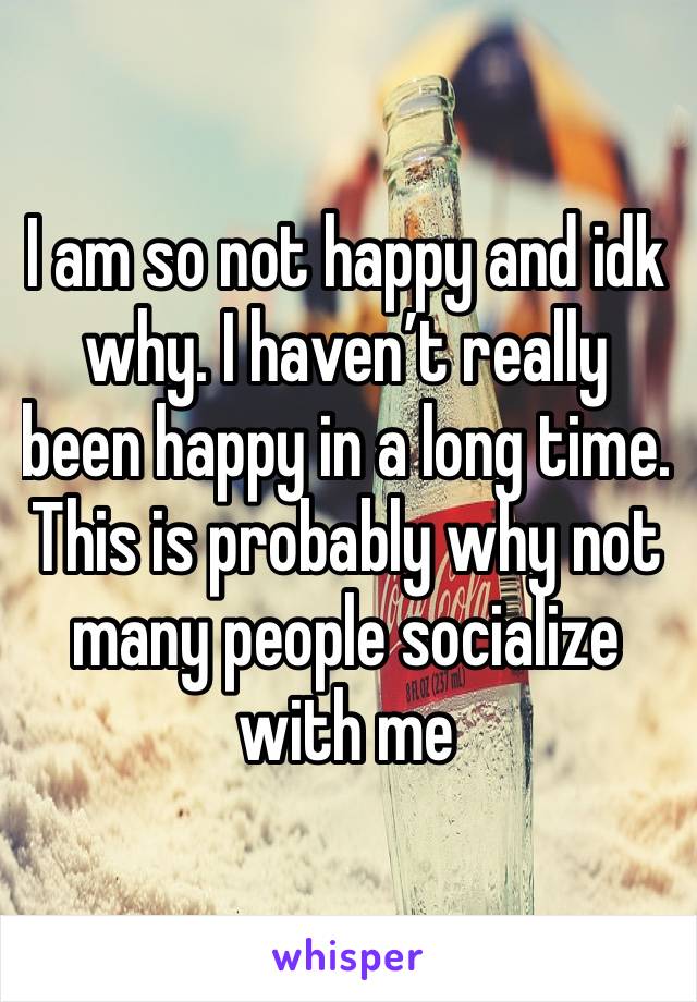 I am so not happy and idk why. I haven’t really been happy in a long time. This is probably why not many people socialize with me