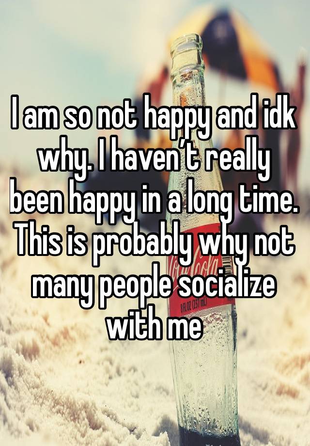 I am so not happy and idk why. I haven’t really been happy in a long time. This is probably why not many people socialize with me