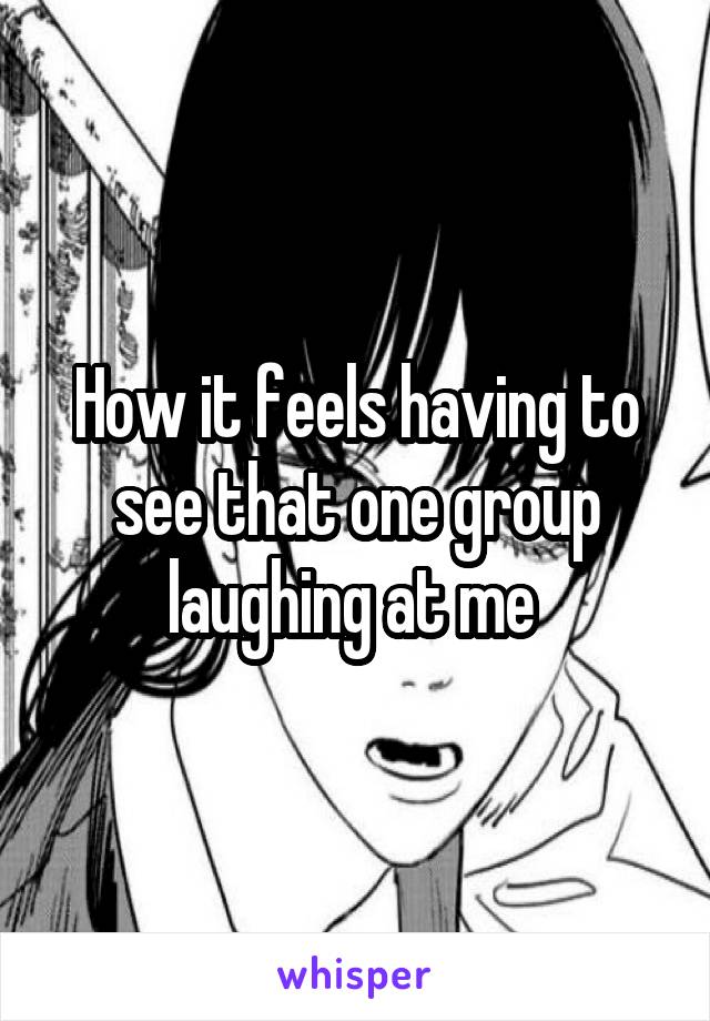 How it feels having to see that one group laughing at me 