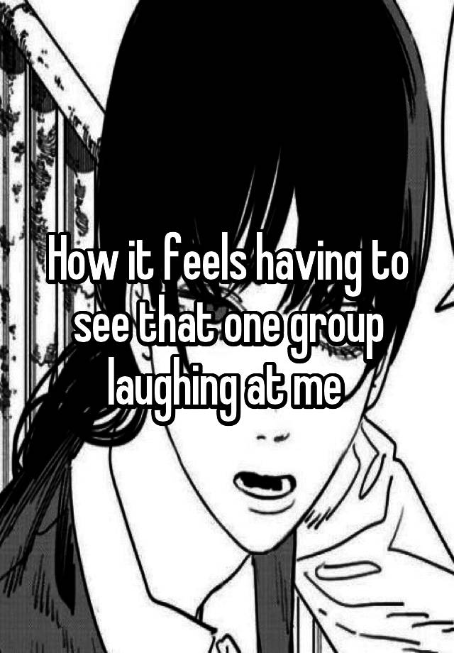 How it feels having to see that one group laughing at me 