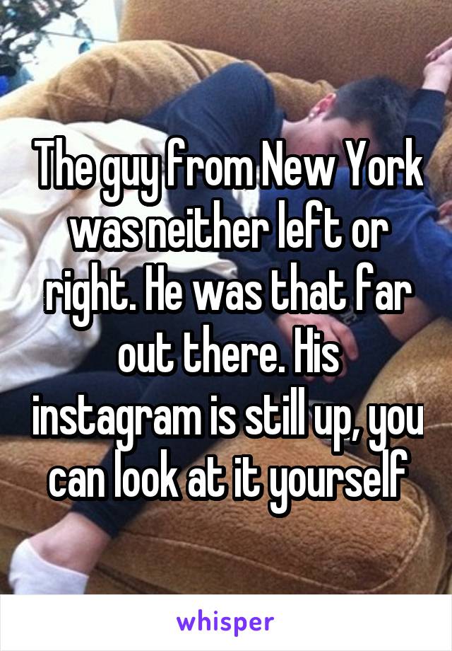 The guy from New York was neither left or right. He was that far out there. His instagram is still up, you can look at it yourself