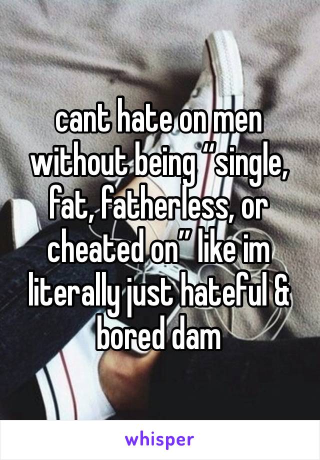 cant hate on men without being “single, fat, fatherless, or cheated on” like im literally just hateful & bored dam 