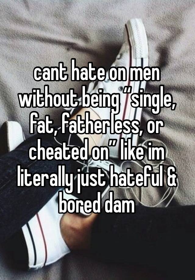 cant hate on men without being “single, fat, fatherless, or cheated on” like im literally just hateful & bored dam 