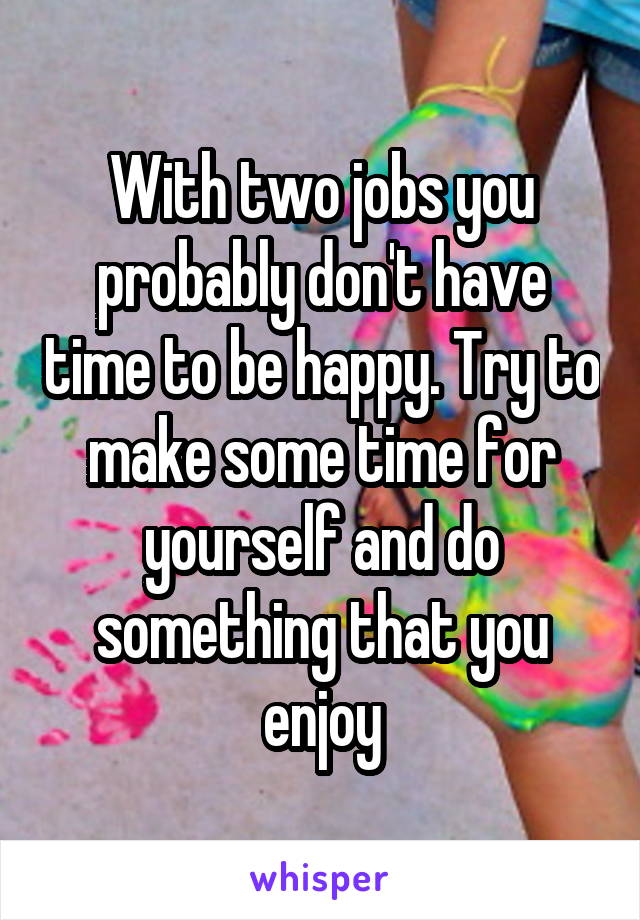 With two jobs you probably don't have time to be happy. Try to make some time for yourself and do something that you enjoy