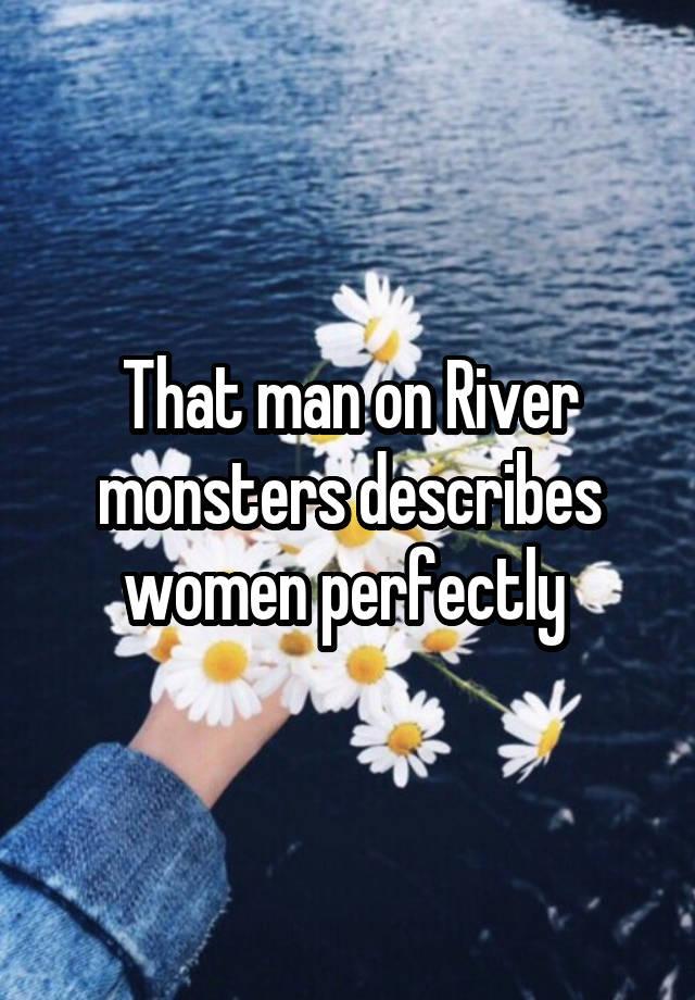 That man on River monsters describes women perfectly 