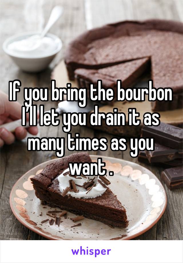 If you bring the bourbon I’ll let you drain it as many times as you want . 