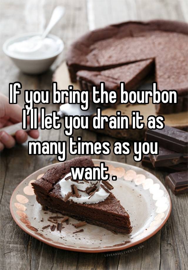 If you bring the bourbon I’ll let you drain it as many times as you want . 