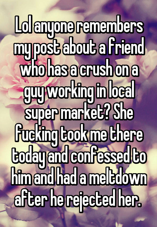 Lol anyone remembers my post about a friend who has a crush on a guy working in local super market? She fucking took me there today and confessed to him and had a meltdown after he rejected her. 