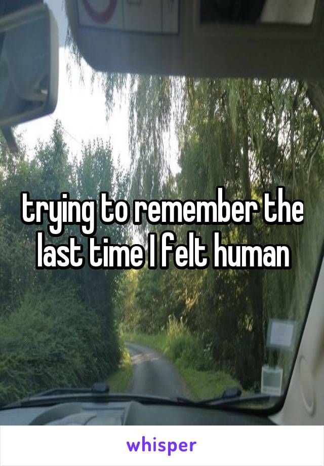 trying to remember the last time I felt human