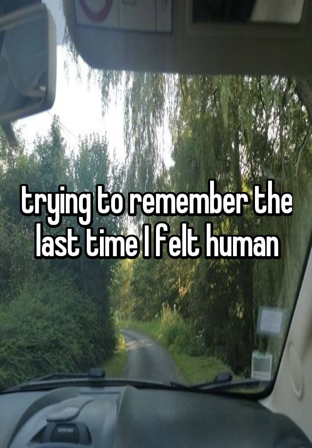 trying to remember the last time I felt human