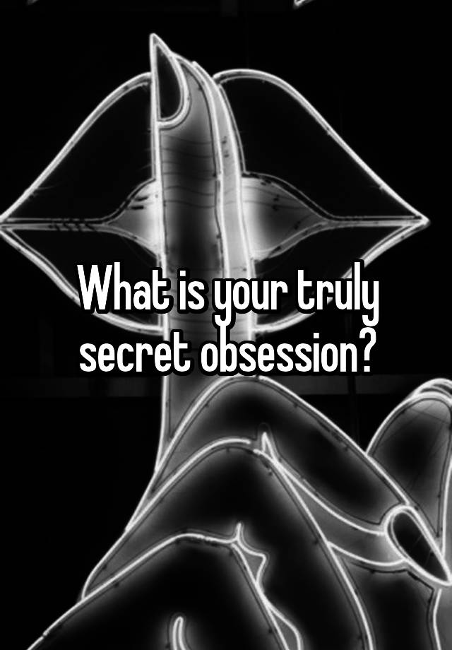 What is your truly secret obsession?