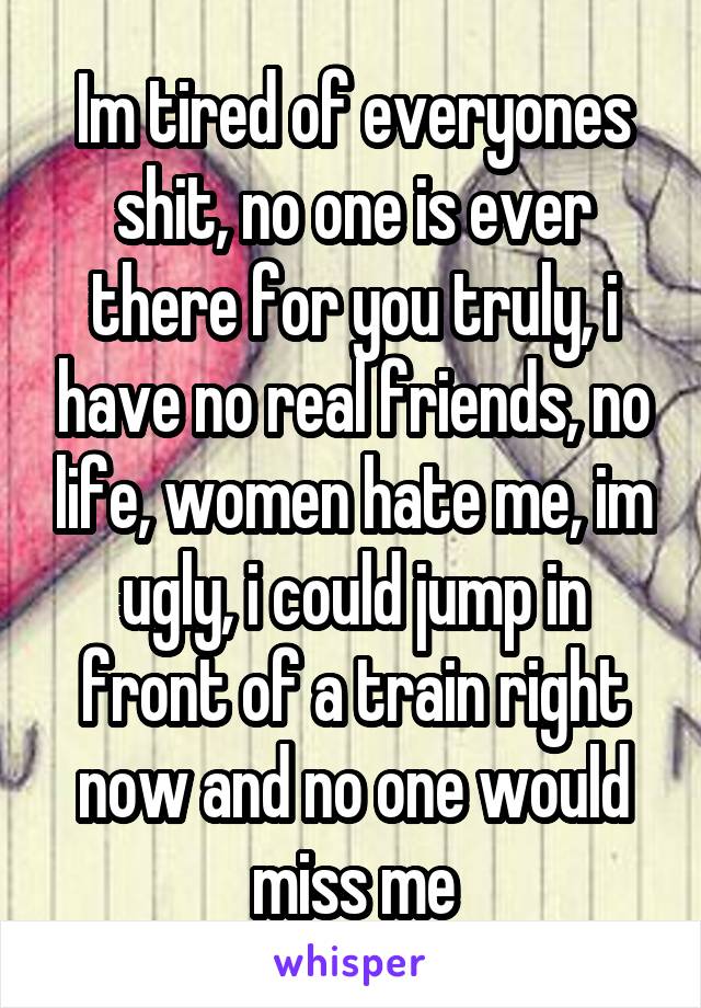 Im tired of everyones shit, no one is ever there for you truly, i have no real friends, no life, women hate me, im ugly, i could jump in front of a train right now and no one would miss me