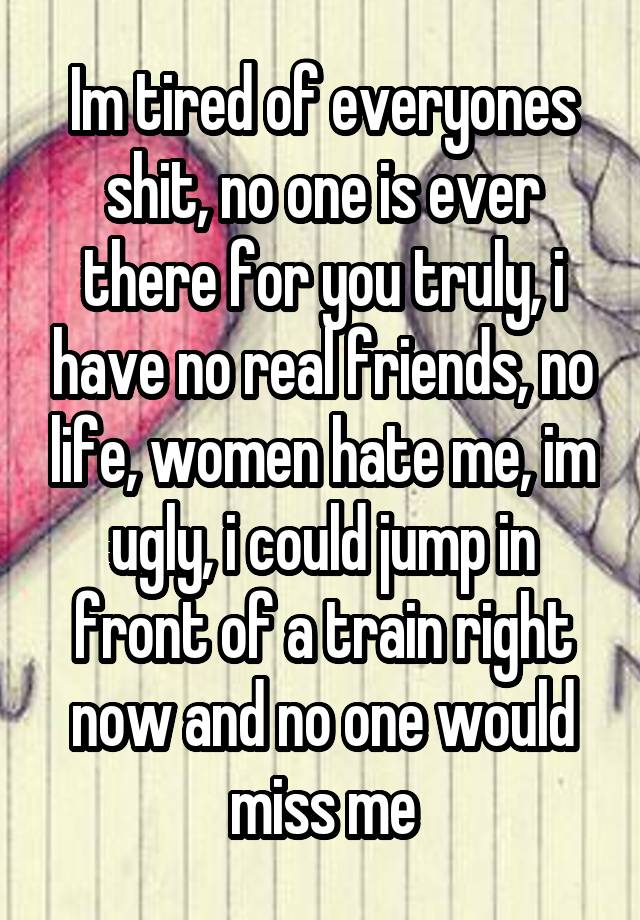 Im tired of everyones shit, no one is ever there for you truly, i have no real friends, no life, women hate me, im ugly, i could jump in front of a train right now and no one would miss me