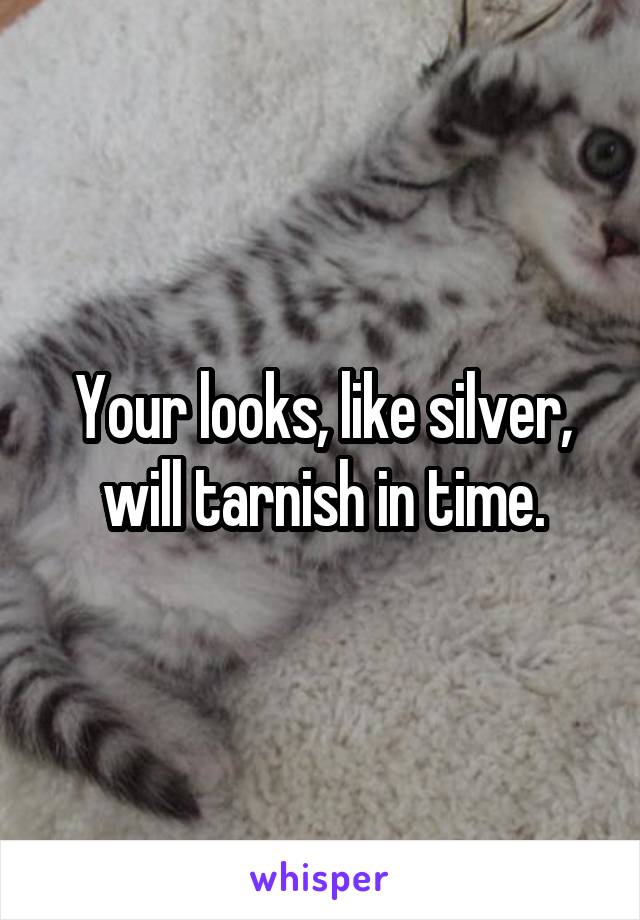 Your looks, like silver, will tarnish in time.