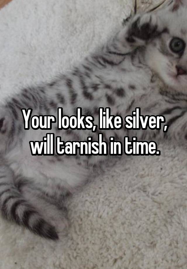 Your looks, like silver, will tarnish in time.