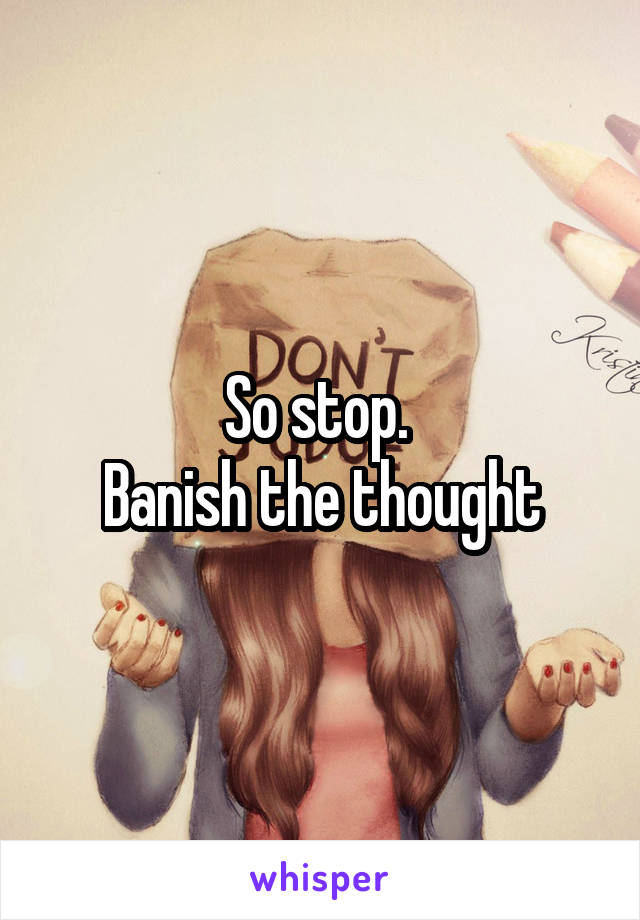 So stop. 
Banish the thought