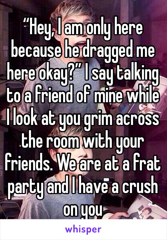 “Hey, I am only here because he dragged me here okay?” I say talking to a friend of mine while I look at you grim across the room with your friends. We are at a frat party and I have a crush on you