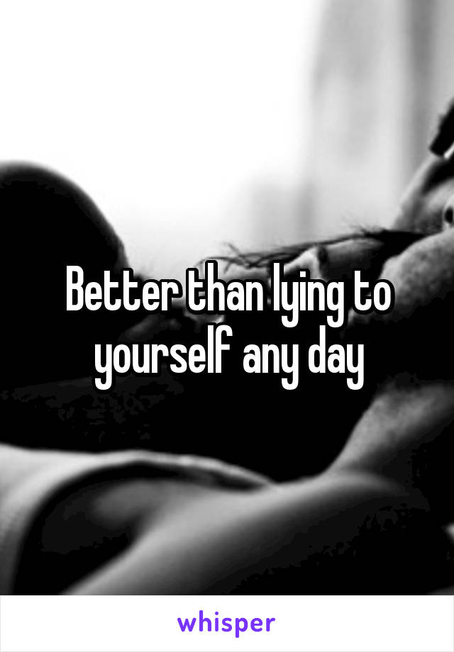 Better than lying to yourself any day