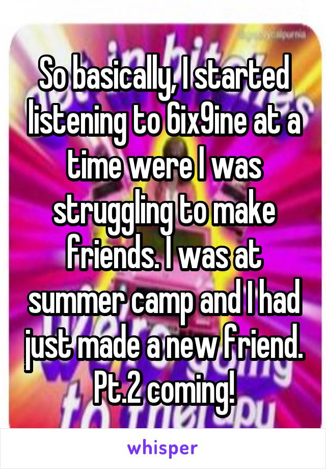 So basically, I started listening to 6ix9ine at a time were I was struggling to make friends. I was at summer camp and I had just made a new friend. Pt.2 coming!