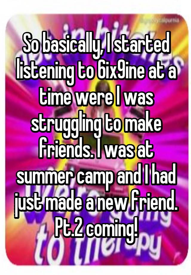 So basically, I started listening to 6ix9ine at a time were I was struggling to make friends. I was at summer camp and I had just made a new friend. Pt.2 coming!